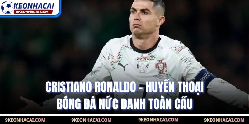 Cristiano Ronaldo - Huyền Thoại Bóng Đá Nức Danh Toàn Cầu