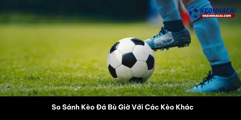 So Sánh Kèo Đá Bù Giờ Với Các Kèo Khác 